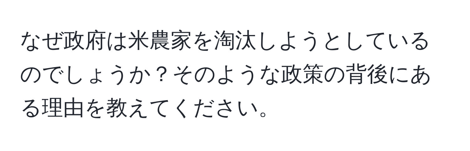 なぜ政府は米農家を淘汰しようとしているのでしょうか？そのような政策の背後にある理由を教えてください。