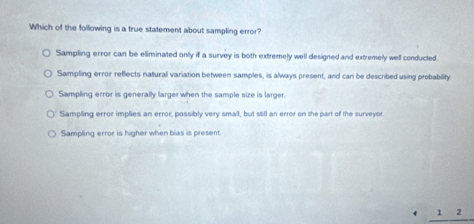 Which of the following is a true statement about sampling error?
Sampling error can be eliminated only if a survey is both extremely well designed and extremely well conducted.
Sampling error reflects natural variation between samples, is always present, and can be described using probability
Sampling error is generally larger when the sample size is larger.
Sampling error implies an error, possibly very small, but still an error on the part of the surveyor.
Sampling error is higher when bias is present.
1 2