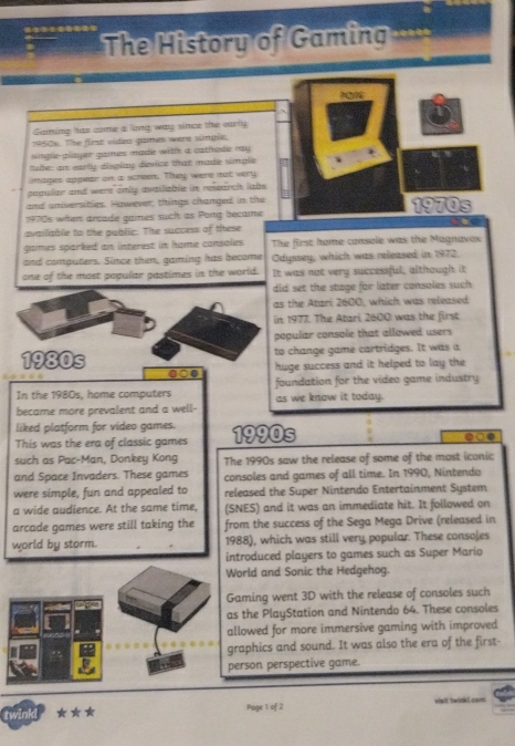 The History of Gamin 
Gaming has come a long way since the early 
1950k. The first videa games were simple. 
single-glayer games made with a cathose ray . 
tuber an early disglay device that made simple 
images apgear on a screen. They were not very 
pepular and were only available in research labs . 
and aniversities. However; things changed in the 1970s 
1970s when areade games such as Pong became 
availiable to the gublic. The success of these 
games sparked an interest in home consoles The first home console was the Magnavax 
and computers. Since then, gaming has become Odyssey, which was released in 1972. 
one of the most pogular pastimes in the world. It was not very successful, although it 
did set the stage for later consoles such 
as the Atari 2600, which was released 
in 1977. The Atari 2600 was the first 
popular console that allowed users 
to change game cartridges. It was a 
1980s mat 
huge success and it helped to lay the 
In the 1980s, home computers foundation for the video game industry 
became more prevalent and a well- as we know it today. 
liked platform for video games. 
This was the era of classic games 1990s 
●at 
such as Pac-Man, Donkey Kong The 1990s saw the release of some of the most iconic 
and Space Invaders. These games consoles and games of all time. In 1990, Nintendo 
were simple, fun and appealed to released the Super Nintendo Entertainment System 
a wide audience. At the same time, (SNES) and it was an immediate hit. It followed on 
arcade games were still taking the from the success of the Sega Mega Drive (released in 
world by storm. 1988), which was still very popular. These consojes 
introduced players to games such as Super Mario 
World and Sonic the Hedgehog. 
Gaming went 3D with the release of consoles such 
as the PlayStation and Nintendo 64. These consoles 
allowed for more immersive gaming with improved 
graphics and sound. It was also the era of the first- 
person perspective game. 
twinkd ★*★ Page 1 of 2 vialt twink! com