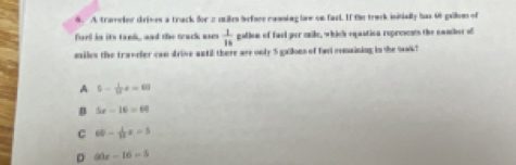 trareler drives a track for 2 miles befare canning law on fast. If the track initially has 66 gallom of
fuel in its tank, and the track uses  1/15  galion of fael per maile, which equation represents the namber of
msiles the travefer can drive antil there are only 5 gallons of fael remaining in the sak ?
A 5- 1/12 x=60
B 5x-16=64
C 60- 1/12 x=5
D 60x-16=5