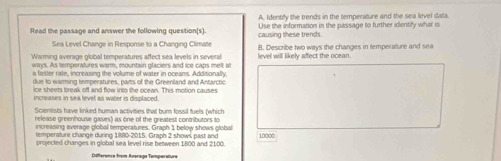 Identify the trends in the temperature and the sea level data. 
Use the information in the passage to further identify what is 
Read the passage and answer the following question(s). causing these trends. 
Sea Level Change in Response to a Changing Climate B. Describe two ways the changes in temperature and sea 
Warming average global temperatures affect sea levels in several level will likely affect the ocean. 
ways. As temperatures warm, mountain glaciers and ice caps melt at 
a faster rate, increasing the volume of water in oceans. Additionally, 
due to warming temperatures, parts of the Greenland and Antarctic 
ice sheets break off and flow into the ocean. This motion causes 
increases in sea level as water is displaced. 
Scientists have linked human activities that burn fossil fuels (which 
release greenhouse gases) as one of the greatest contributors to 
increasing average global temperatures. Graph 1 below shows global 
temperature change during 1880 -2015. Graph 2 shows past and 10000
projected changes in global sea level rise between 1800 and 2100. 
Difference from Average Temperature