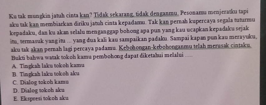 Ku tak mungkin jatuh cinta kan? Tidak sekarang, tidak denganmu。 Pesonamu menjeratku tapi
aku tak kan membiarkan diriku jatuh cinta kepadamu. Tak kan pernah kupercaya segala tuturmu
kepadaku, dan ku akan selalu menganggap bohong apa pun yang kau ucapkan kepadaku sejak
itu, termasuk yang itu ... yang dua kali kau sampaikan padaku. Sampai kapan pun kau merayuku,
aku tak akan pernah lagi percaya padamu. Kebohongan-kebohonganmu telah merusak cintaku.
Bukti bahwa watak tokoh kamu pembohong dapat diketahui melalui …
A. Tingkah laku tokoh kamu
B. Tingkah laku tokoh aku
C. Dialog tokoh kamu
D. Dialog tokoh aku
E. Ekspresi tokoh aku