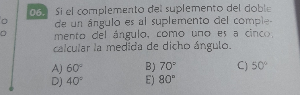 Si el complemento del suplemento del doble
de un ángulo es al suplemento del comple-
mento del ángulo, como uno es a cinco:
calcular la medida de dicho ángulo.
A) 60° B) 70° C) 50°
D) 40° E) 80°