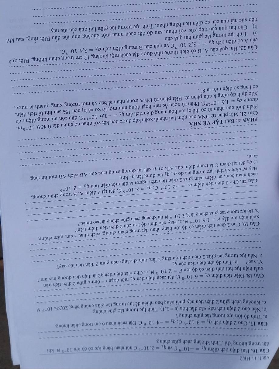 Vật lí 11 HK2
Câu 16. Hai điện tích điểm q_1=-10^(-9)C và q_2=2.10^(-9)C hút nhau bảng lực có độ lớn 10^(-5)N khì
_
đặt trong không khí .Tính khoảng cách giữa chủng.
_
Câu 17. Cho 2 điện tích q_1=9.10^(-8)C;q_2=-4.10^(-8)C. Đặt cách nhau 6 cm trong chân không.
a. Tính độ lớn lực tương tác giữa chúng ?
b. Nếu cho 2 điện tích này vào dầu hỏa (varepsilon =2,1).  Tính lực tương tác giữa chúng. 20,25.10^(-3)N
_
c. Khoảng cách giữa 2 điện tích này phải bằng bao nhiêu đề lực tương tác giữa chúng bằng
_
Câu 18. Điện tích điểm q_1=6.10^(-5) C, đặt cách điện tích q_2mwidehat Qt đoạn r=6mm , giữa 2 điện tích trên
xuất hiện lực hút tĩnh điện có độ lớn F=2.10^(-3)N.a. Cho biết điện tích q2 là điện tích dương hay âm?
Vì sao? b. Tìm độ lớn điện tích của q_2
_
_
c. Nếu lực tương tác giữa 2 điện tích trên tăng 2 lần, tính khoảng cách giữa 2 điện tích lúc này?
_
Câu 19. Cho 2 điện tích điểm có độ lớn bằng nhau đặt trong chân không, cách nhau 5 cm, giữa chúng
.  a. Hãy xác định độ lớn của 2 điện tích điểm trên?
_
xuất hiện lực đẩy F=1,6.10^(-4)N 2,5.10^(-4) N thì khoảng cách giữa chúng là bao nhiêu?
_
b. Để lực tương tác giữa chúng là
_
Câu 20. Cho 2 điện tích điểm q_1=-2.10^(-8)C;q_2=2.10^(-6)C , đặt tại 2 điểm A, B trong chân không,
cách nhau 6cm, tại điểm nằm giữa 2 điện tích trên người ta đặt một điện tích q_3=2.10^(-6)
_
Hãy voverline e hình và tính lực tương tác do q1,92 tác dụng lên q_3 khi:
_
a) q3 đặt tại điểm C là trung điểm của AB. b) q_3 đặt tại đường trung trực của AB cách AB một khoảng
_
4cm.
_
_
phản 4: bài tập Vẻ nhà
Câu 21. Một phân tử DNA bao gồm hai nhánh xoắn kép được liên kết với nhau có chiều dài 0,459.10^(-6)m.
Phần đuôi của phân tử có thể bị ion hóa mang điện tích âm q_1=-1,6.10^(-19)C , đầu còn lại mang điện tích
_
dương q_2=1,6.10^(-19)C T. Phần tử xoán ốc này hoạt động như một lò xo và bị nén 1% sau khi bị tích điện.
Xác đị thân tử. Biết phân tử DNA trong nhân tế bào và môi trường xung quanh là nước,
có hẳng số điện môi là 81.
_
_
_
Câu 22. Hai quả cầu A, B có kích thước nhỏ được đặt cách một khoảng 12 cm trong chân không. Biết quả
a) Tính lực tương tác giữa hai quả cầu q_A=-3,2.10^(-7)C và quả cầu B mang điện tích q_B=2,4.10^(-7)C.
cầu A có điện tích
b) Cho hai quả cầu tiếp xúc với nhau, sau đó đặt cách nhau một khoảng như lúc đầu Biết rằng, sau khi
_
_tiếp xúc hai quả cầu có điện tích bằng nhau. Tính lực tương tác giữa hai quả cầu lúc này.
_
