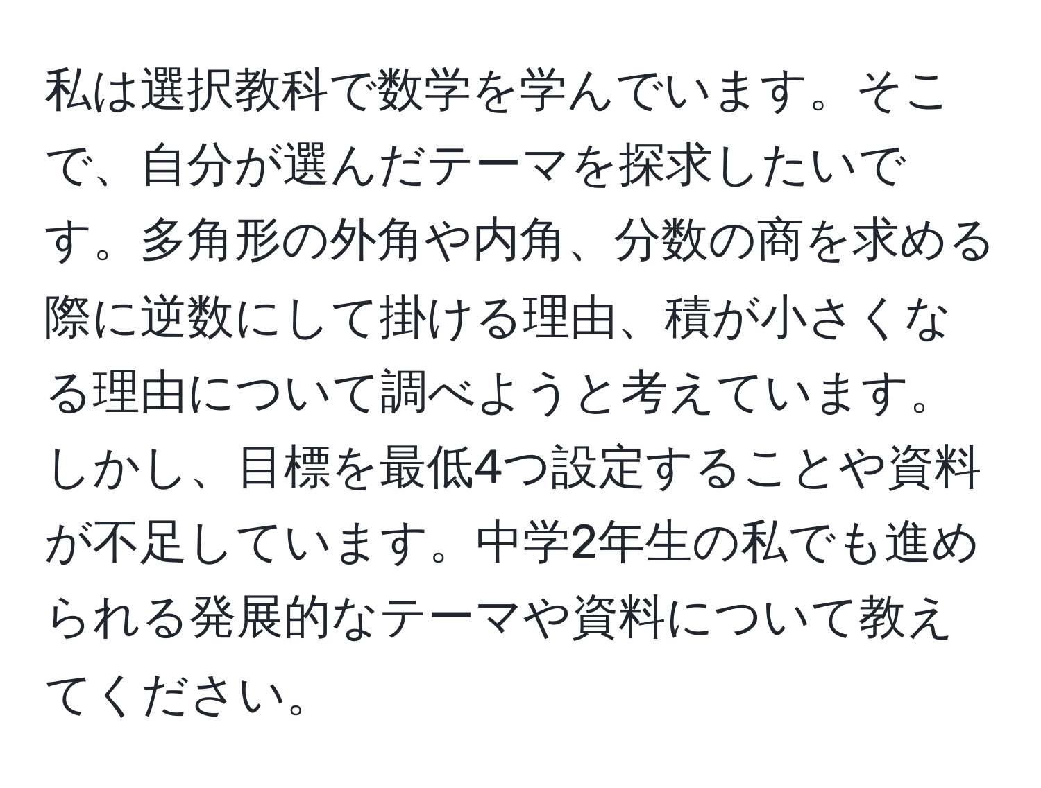 私は選択教科で数学を学んでいます。そこで、自分が選んだテーマを探求したいです。多角形の外角や内角、分数の商を求める際に逆数にして掛ける理由、積が小さくなる理由について調べようと考えています。しかし、目標を最低4つ設定することや資料が不足しています。中学2年生の私でも進められる発展的なテーマや資料について教えてください。