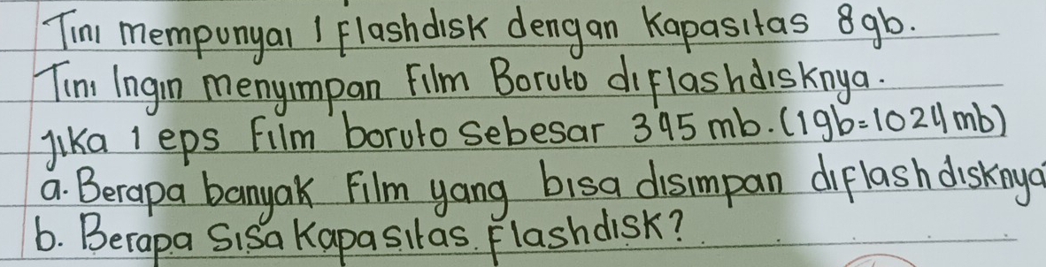 Tim memponyal I Flashdisk dengan Kapasitas 8gb. 
Tim Ingin menyimpan Film Boruto diflashdisknga. 
lika I eps Fllm boruto sebesar 395mb· (19b=1024mb)
a. Berapa banyak Film yang bisa dismpan diflash disknya 
6. Berapa Sisa Kapasitas. Flashdisk?