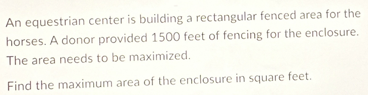 An equestrian center is building a rectangular fenced area for the 
horses. A donor provided 1500 feet of fencing for the enclosure. 
The area needs to be maximized. 
Find the maximum area of the enclosure in square feet.