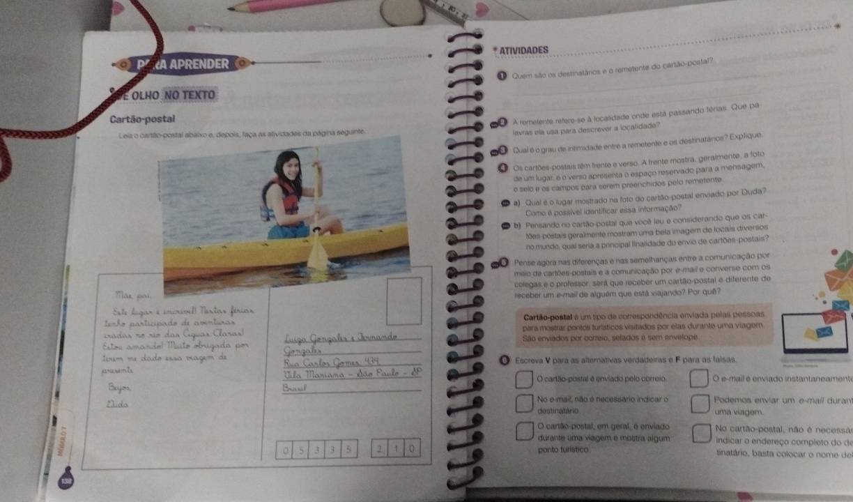 ATIVIDADES
Pª RA APRENDER 。
O  Quem são os destinatários e o remetente do cartão-postal?
É olho no texto
Cartão-postal
A remetente refere-se à localidade onde está passando férias. Que pa
Leia o cartão-postal abaixo e, depois, faça as atividades da página seguinte.
lavras ela usa para descrever a logalidade?
Qual é o grau de intimidade entre a remetente e os destinatánios? Explique.
Os cartões-postais têm frente e verso. A frente mostra, geralmente, a foto
de um lugar, é o verso apresenta o espaço reservado para a mensagem,
o selo e os campos para serem preenchidos pelo remetente
a) Qual é o lugar mostrado na foto do cartão-postal enviado por Duda?
Como é possível identificar essa informação?
b) Pensando no cartão-postal que você leu e considerando que os car-
tões-postais geralmente mostram uma bela imagem de locais diversos
no mundo, qual seria a principal finalidade do envio de cartões-postais?
Pense agera nas diferenças e nas semelhanças entre a comunicação por
meio de cartões-postais e a comunicação por e-mail e converse com os
colegas e o professor, será que receber um cartão-postal é diferente de
receber um e-mail de alguêm que está viajando? Por quê?
Cartão postal é um tipo de correspondência enviada pelas pessoas
para mostrar poritos turísticos visitados por elas durante uma viager
São enviados por coreio, selados é sem envelope.
① Escreva V para as alternativas verdadeiras e F para as falsas.
O cartão-postal é enviado pelo correio O e-mail é enviado instantaneamento
No e-mail, não é necessário indicar o Podemos enviar um e-mail duran
destinatário uma viagem.
O cartão-postal, em geral, é enviado No cartão-postal, não é necessã
durante uma viagem e mostra algum  indicar o endereço completo do de
3 3 5 1 0 ponto turístico tinatário, basta colocar o nome de