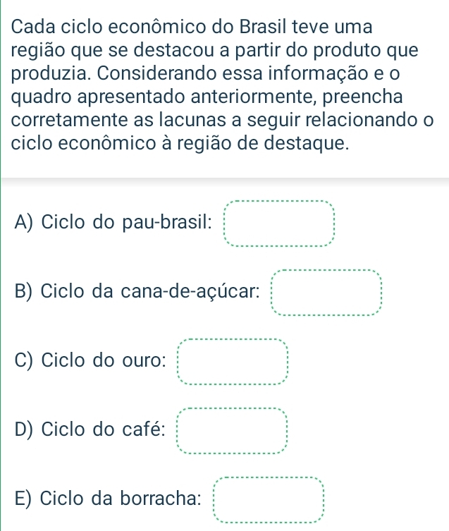 Cada ciclo econômico do Brasil teve uma
região que se destacou a partir do produto que
produzia. Considerando essa informação e o
quadro apresentado anteriormente, preencha
corretamente as lacunas a seguir relacionando o
ciclo econômico à região de destaque.
A) Ciclo do pau-brasil: beginarrayr x^3 x^2 frac x4_circ 
B) Ciclo da cana-de-açúcar: □°□°
C) Ciclo do ouro: □ =·s   □ /□  
D) Ciclo do café:
E) Ciclo da borracha: beginarrayr □ +□ +□ +□ +□ +□ +□ +□ =□   □ /□    □ /□   □ □ □