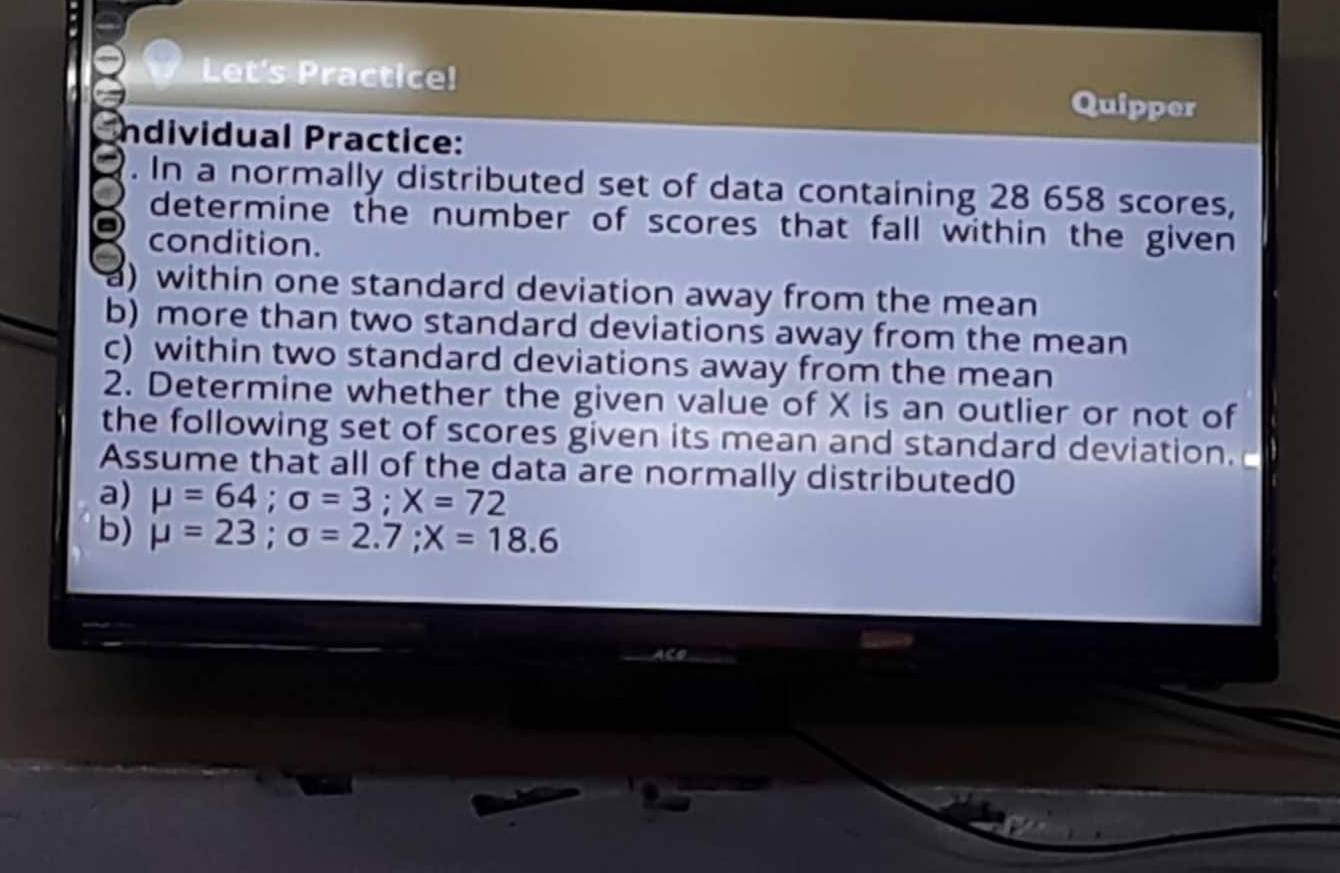 Let's Practice! Quipper 
ndividual Practice: 
. In a normally distributed set of data containing 28 658 scores, 
determine the number of scores that fall within the given 
condition. 
a) within one standard deviation away from the mean 
b) more than two standard deviations away from the mean 
c) within two standard deviations away from the mean 
2. Determine whether the given value of X is an outlier or not of 
the following set of scores given its mean and standard deviation. 
Assume that all of the data are normally distributed( 
a) mu =64; sigma =3; X=72
b) mu =23; sigma =2.7; X=18.6
Co