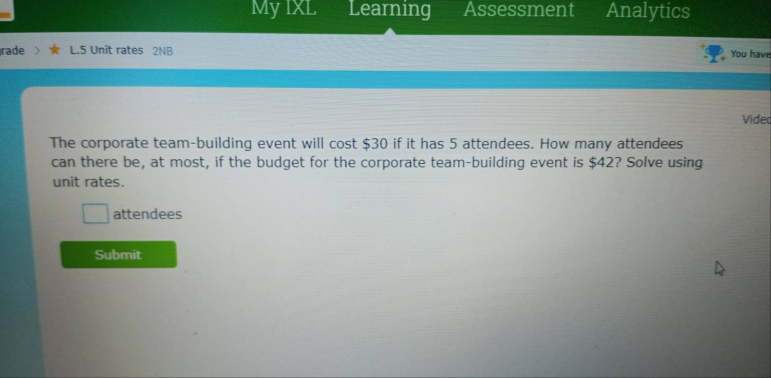 Mỹ IXL Learning Assessment Analytics 
rade L.5 Unit rates 2NB 
You have 
Vided 
The corporate team-building event will cost $30 if it has 5 attendees. How many attendees 
can there be, at most, if the budget for the corporate team-building event is $42? Solve using 
unit rates. 
attendees 
Submit