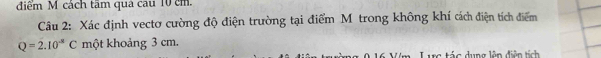 điểm M cách tâm qua cau 10 cm
Câu 2: Xác định vectơ cường độ điện trường tại điểm M trong không khí cách điện tích điểm
Q=2.10^(-8)C một khoảng 3 cm. 
c tác dụng lên điện tích