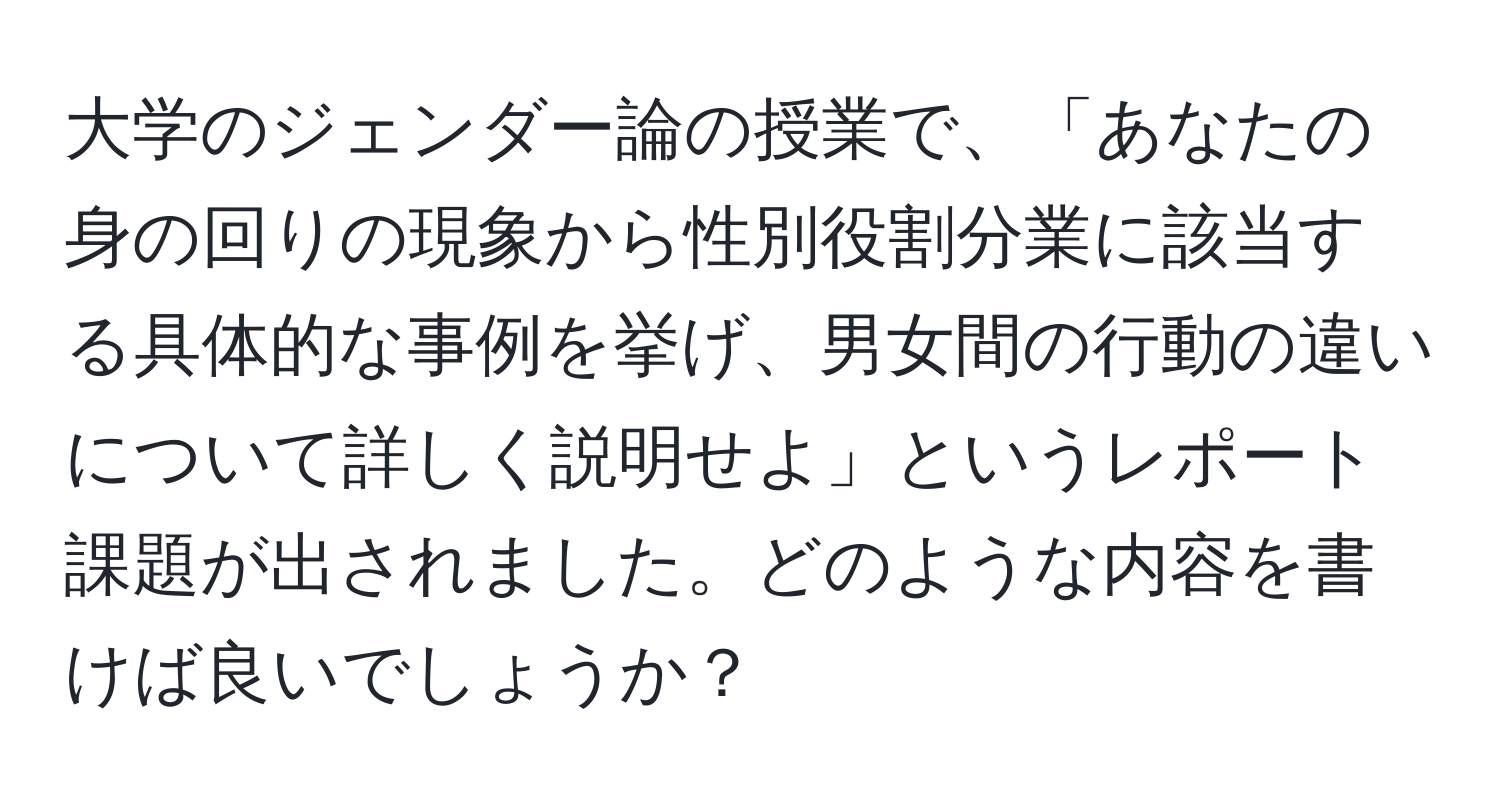 大学のジェンダー論の授業で、「あなたの身の回りの現象から性別役割分業に該当する具体的な事例を挙げ、男女間の行動の違いについて詳しく説明せよ」というレポート課題が出されました。どのような内容を書けば良いでしょうか？