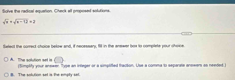 Solve the radical equation. Check all proposed solutions.
sqrt(x)+sqrt(x-12)=2
Select the correct choice below and, if necessary, fill in the answer box to complete your choice.
A. The solution set is
(Simplify your answer. Type an integer or a simplified fraction. Use a comma to separate answers as needed.)
B. The solution set is the empty set.