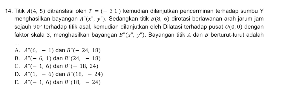 Titik A(4,5) ditranslasi oleh T=(-31) kemudian dilanjutkan pencerminan terhadap sumbu Y
menghasilkan bayangan A''(x'',y''). Sedangkan titik B(8,6) dirotasi berlawanan arah jarum jam
sejauh 90° terhadap titik asal, kemudian dilanjutkan oleh Dilatasi terhadap pusat O(0,0) dengan
faktor skala 3, menghasilkan bayangan B''(x'',y''). Bayangan titik A dan B berturut-turut adalah
_
A. A''(6,-1) dan B''(-24,18)
B. A''(-6,1) dan B''(24,-18)
C. A''(-1,6) dan B''(-18,24)
D. A''(1,-6) dan B''(18,-24)
E. A''(-1,6) dan B''(18,-24)