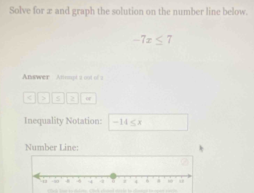 Solve for æ and graph the solution on the number line below.
-7x≤ 7
Answer Attempt 2 out of 2 
< > S 2 or 
Inequality Notation: -14≤ x
Number Line: