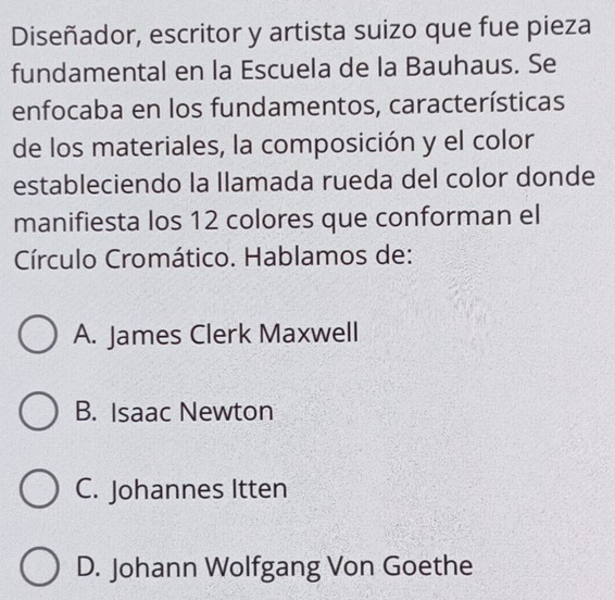 Diseñador, escritor y artista suizo que fue pieza
fundamental en la Escuela de la Bauhaus. Se
enfocaba en los fundamentos, características
de los materiales, la composición y el color
estableciendo la llamada rueda del color donde
manifiesta los 12 colores que conforman el
Círculo Cromático. Hablamos de:
A. James Clerk Maxwell
B. Isaac Newton
C. Johannes Itten
D. Johann Wolfgang Von Goethe