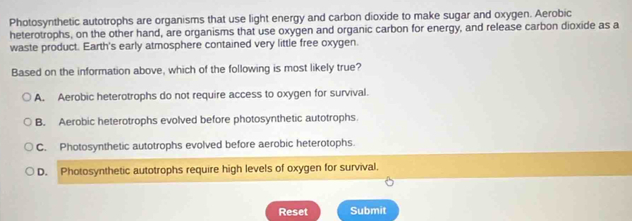 Photosynthetic autotrophs are organisms that use light energy and carbon dioxide to make sugar and oxygen. Aerobic
heterotrophs, on the other hand, are organisms that use oxygen and organic carbon for energy, and release carbon dioxide as a
waste product. Earth's early atmosphere contained very little free oxygen.
Based on the information above, which of the following is most likely true?
A. Aerobic heterotrophs do not require access to oxygen for survival.
B. Aerobic heterotrophs evolved before photosynthetic autotrophs.
C. Photosynthetic autotrophs evolved before aerobic heterotophs.
D. Photosynthetic autotrophs require high levels of oxygen for survival.
Reset Submit