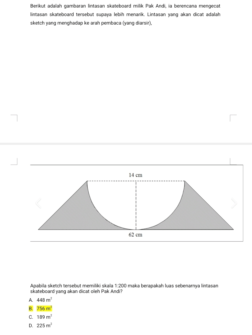 Berikut adalah gambaran lintasan skateboard milik Pak Andi, ia berencana mengecat
lintasan skateboard tersebut supaya lebih menarik. Lintasan yang akan dicat adalah
sketch yang menghadap ke arah pembaca (yang diarsir),
Apabila sketch tersebut memiliki skala 1:200 maka berapakah luas sebenarnya lintasan
skateboard yang akan dicat oleh Pak Andi?
A. 448m^2
B. 756m^2
C. 189m^2
D. 225m^2