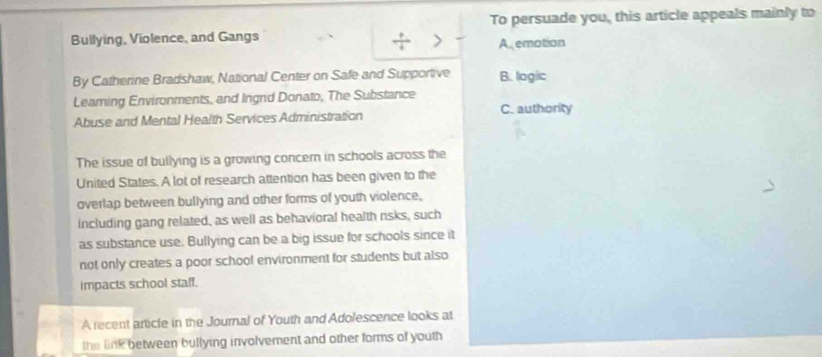 To persuade you, this article appeals mainly to
Bullying, Violence, and Gangs
> A emation
By Catherine Bradshaw, National Center on Safe and Supportive B. lagic
Leaming Environments, and Ingrd Donato, The Substance
Abuse and Mental Health Services Administration C. authority
The issue of bullying is a growing concern in schools across the
United States. A lot of research attention has been given to the
overlap between bullying and other forms of youth violence,
including gang related, as well as behavioral health risks, such
as substance use. Bullying can be a big issue for schools since it
not only creates a poor school environment for students but also
impacts school staff.
A recent article in the Journal of Youth and Adolescence looks at
the link between bullying involvement and other forms of youth