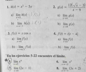 h(x)=x^2-5x 2. g(x)= (12(sqrt(x)-3))/x-9 
a) limlimits _xto 5h(x) =h(s) a) limlimits _xto 4g(x)
b) limlimits _xto -1h(x)to .(□ b) limlimits _xto 0g(x)
3. f(x)=xcos x 4. f(t)=t|t-4|
a) limlimits _xto 0f(x) limlimits _rto 4f(t)
a) 
b) 
b) limlimits _xto π /3f(x) limlimits _tto -1f(t)
En los ejercicios 5-22 encuentre el límite. 
6 limlimits _xto 2x^4
6. limlimits _xto -2x^3
7. limlimits _xto 0(2x-1) 8. limlimits _xto -3(3x+2)