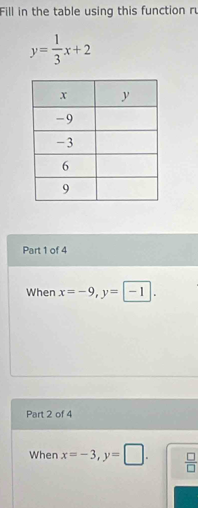 Fill in the table using this function ru
y= 1/3 x+2
Part 1 of 4 
When x=-9, y=-1. 
Part 2 of 4 
When x=-3, y=□.  □ /□  