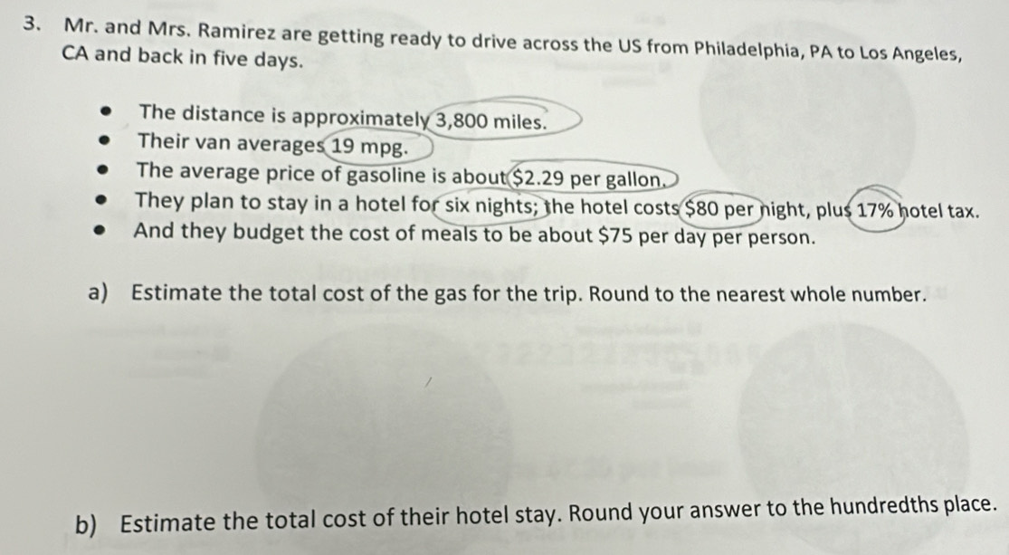 Mr. and Mrs. Ramirez are getting ready to drive across the US from Philadelphia, PA to Los Angeles, 
CA and back in five days. 
The distance is approximately 3,800 miles. 
Their van averages 19 mpg. 
The average price of gasoline is about $2.29 per gallon. 
They plan to stay in a hotel for six nights; the hotel costs $80 per night, plus 17% hotel tax. 
And they budget the cost of meals to be about $75 per day per person. 
a) Estimate the total cost of the gas for the trip. Round to the nearest whole number. 
b) Estimate the total cost of their hotel stay. Round your answer to the hundredths place.