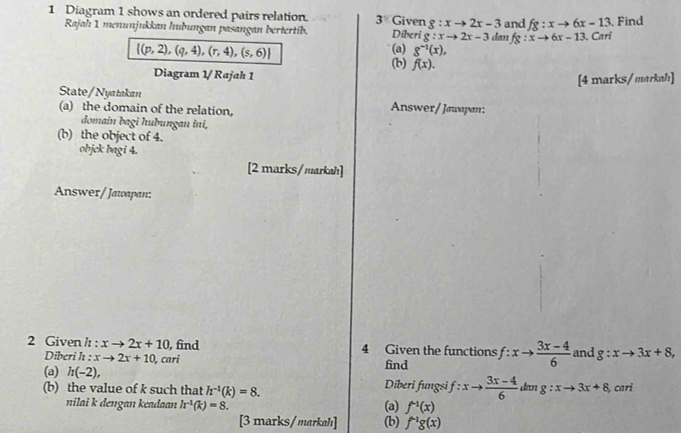 Diagram 1 shows an ordered pairs relation. 3 Given g:xto 2x-3 and fg:xto 6x-13. Find 
Rajah 1 menunjukkan hubungan pasangan bertertib. Diberi g:xto 2x-3 dan fg:xto 6x-13. . Cari
 (p,2),(q,4),(r,4),(s,6)
(a) g^(-1)(x), 
(b) f(x). 
Diagram 1/Rajah 1 
[4 marks/markah] 
State/Nyatakan 
(a) the domain of the relation, 
Answer/Jawapan: 
đomain bagi hubungan ini, 
(b) the object of 4. 
objek bagi 4. 
[2 marks/markah] 
Answer/ Jawapan: 
2 Given h : xto 2x+10 , find 4 Given the functions f:xto  (3x-4)/6  and g:xto 3x+8, 
Diberi h : xto 2x+10, co r find 
(a) h(-2), Diberi fungsi f:xto  (3x-4)/6 
(b) the value of k such that h^(-1)(k)=8. dan g:xto 3x+8 , cari 
nilai k dengan keadaan h^(-1)(k)=8. (a) f^(-1)(x)
[3 marks/markah] (b) f^(-1)g(x)