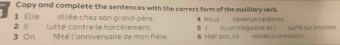 Copy and complete the sentences with the correct form of the auxiliary verb. 
1 Elle allée chez son grand-père. 4 Nous devenus célèbres 
2 Il lutté contre le harcèlement. 5 J'. lu un magazine et j' surfé sur Internet 
3 On fêté l'anniversaire de mon frère. 6 Hier soir, its restés à la maison.