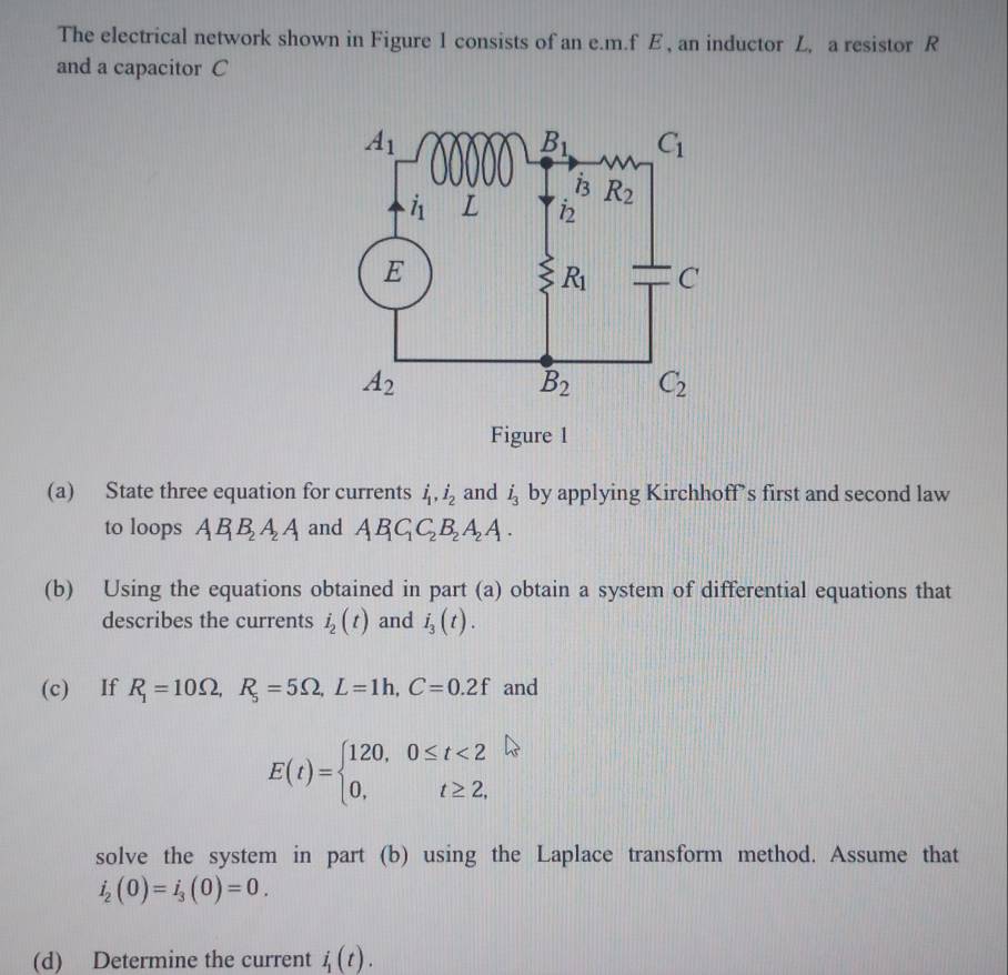 The electrical network shown in Figure 1 consists of an e.m.f E , an inductor L, a resistor R
and a capacitor C
Figure 1
(a) State three equation for currents dot l,i_1,dot 1_2 and i_3 by applying Kirchhoff’s first and second law
to loops AB_1B_2A_2A and AB_1C_2B_2A_2A.
(b) Using the equations obtained in part (a) obtain a system of differential equations that
describes the currents dot i_2(t) and i_3(t).
(c) If R_1=10Omega ,R_5=5Omega ,L=1h,C=0.2f and
E(t)=beginarrayl 120,0≤ t<2 0,t≥ 2,endarray.
solve the system in part (b) using the Laplace transform method. Assume that
i_2(0)=i_3(0)=0.
(d) Determine the current i_1(t).