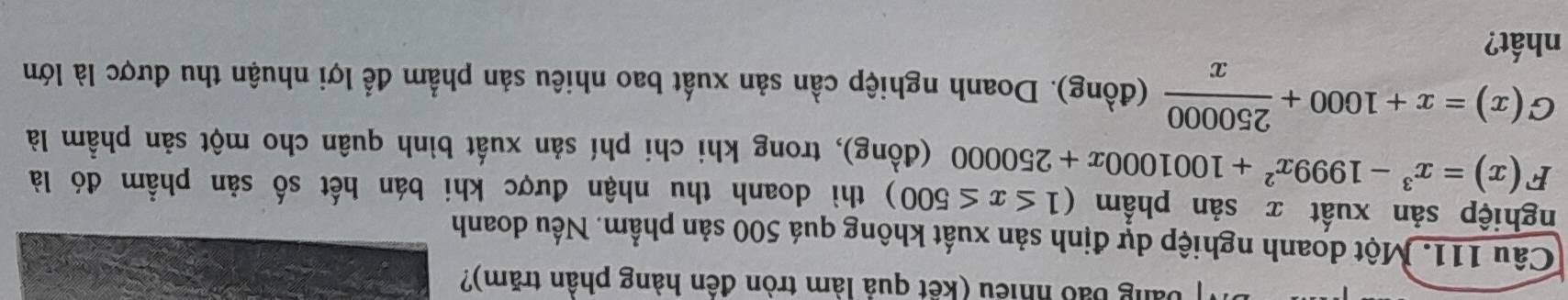 ảng bảo nhiều (kết quả làm tròn đền hàng phân trăm)?
Câu 111. Một doanh nghiệp dự định sản xuất không quá 500 sản phẩm. Nếu doanh
nghiệp sản xuất x sản phẩm (1≤ x≤ 500) thì doanh thu nhận được khi bán hết số sản phẩm đó là
F(x)=x^3-1999x^2+1001000x+250000 (đồng), trong khi chi phí sản xuất bình quân cho một sản phẩm là
G(x)=x+1000+ 250000/x  (đồng). Doanh nghiệp cần sản xuất bao nhiêu sản phẩm để lợi nhuận thu được là lớn
nhất?