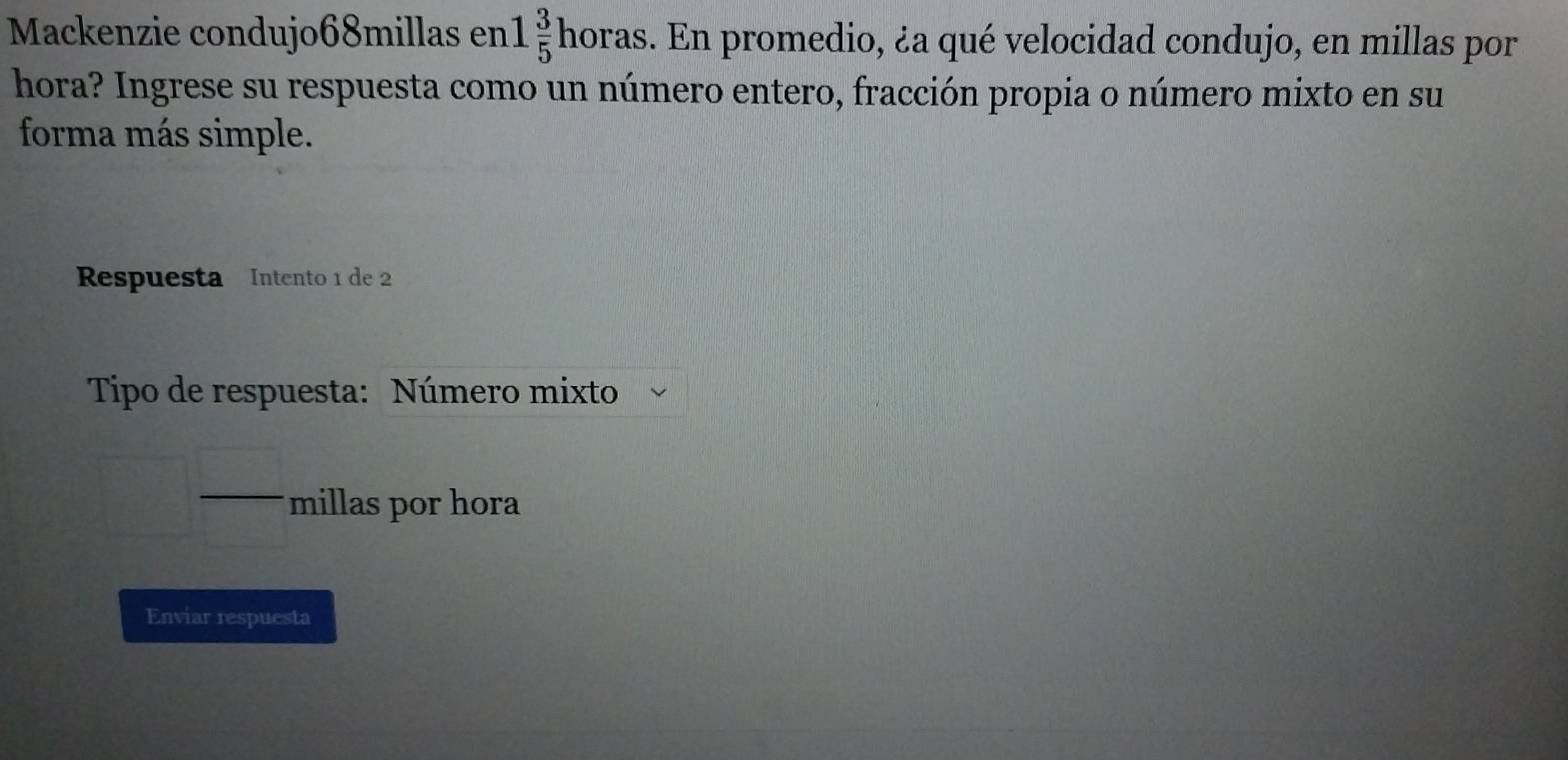 Mackenzie condujo68millas en 1 3/5  horas 3. En promedio, ¿a qué velocidad condujo, en millas por 
hora? Ingrese su respuesta como un número entero, fracción propia o número mixto en su 
forma más simple. 
Respuesta Intento 1 de 2
Tipo de respuesta: Número mixto 
_  millas por hora 
Enviar respuesta