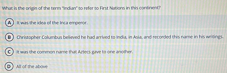 What is the origin of the term “'Indian” to refer to First Nations in this continent?
A ) It was the idea of the Inca emperor.
B ) Christopher Columbus believed he had arrived to India, in Asia, and recorded this name in his writings.
C  It was the common name that Aztecs gave to one another.
D All of the above