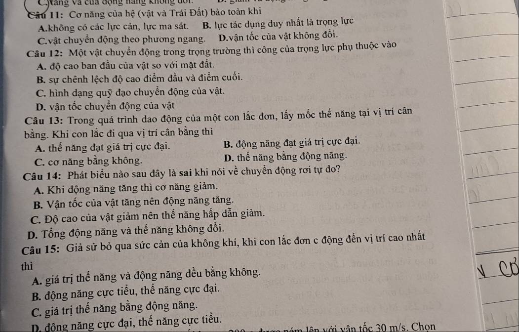 Cyáng và của động nàng không dôn
Câu 11: Cơ năng của hệ (vật và Trái Đất) bào toàn khi
A.không có các lực cản, lực ma sát. B. lực tác dụng duy nhất là trọng lực
Cvật chuyển động theo phương ngang. D.vận tốc của vật không đổi.
Câu 12: Một vật chuyển động trong trọng trường thì công của trọng lực phụ thuộc vào
A. độ cao ban đầu của vật so với mặt đất.
B. sự chênh lệch độ cao điểm đầu và điểm cuối.
C. hình dạng quỹ đạo chuyển động của vật.
D. vận tốc chuyển động của vật
Câu 13: Trong quá trình dao động của một con lắc đơn, lấy mốc thế năng tại vị trí cân
bằng. Khi con lắc đi qua vị trí cân bằng thì
A. thế năng đạt giá trị cực đại. B. động năng đạt giá trị cực đại.
C. cơ năng bằng không. D. thế năng bằng động năng.
Câu 14: Phát biểu nào sau đây là sai khi nói về chuyển động rơi tự do?
A. Khi động năng tăng thì cơ năng giảm.
B. Vận tốc của vật tăng nên động năng tăng.
C. Độ cao của vật giảm nên thế năng hấp dẫn giảm.
D. Tổng động năng và thế năng không đổi.
Câu 15: Giả sử bỏ qua sức cản của không khí, khi con lắc đơn c động đến vị trí cao nhất
thì
A. giá trị thế năng và động năng đều bằng không.
B. động năng cực tiểu, thể năng cực đại.
C. giá trị thế năng bằng động năng.
D động năng cực đại, thế năng cực tiểu.
n  ới vân tốc 30 m/s. Chon