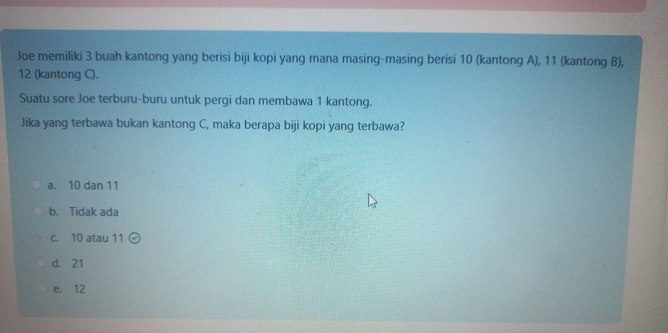 Joe memiliki 3 buah kantong yang berisi biji kopi yang mana masing-masing berisi 10 (kantong A), 11 (kantong B),
12 (kantong C).
Suatu sore Joe terburu-buru untuk pergi dan membawa 1 kantong.
Jika yang terbawa bukan kantong C, maka berapa biji kopi yang terbawa?
a. 10 dan 11
b. Tidak ada
c. 10 atau 11
d. 21
e. 12