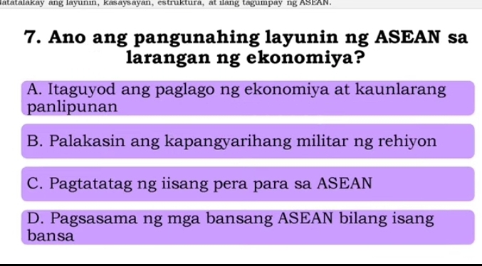 latatalakay ang layunin, kasaysayan, estruktura, at ilang tagumpay ng ASEAN.
7. Ano ang pangunahing layunin ng ASEAN sa
larangan ng ekonomiya?
A. Itaguyod ang paglago ng ekonomiya at kaunlarang
panlipunan
B. Palakasin ang kapangyarihang militar ng rehiyon
C. Pagtatatag ng iisang pera para sa ASEAN
D. Pagsasama ng mga bansang ASEAN bilang isang
bansa