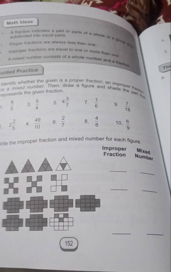 Math Ideas 
subdivided into equal parts 
A fraction indicates a part or parts of a whole or s gro e 
4 
Proper fractions are always less than one 
5 
Improper fractions are equal to one or more than one 
A mixed number consists of a whole number and a fractio 
Thị 
uided Practice 
identify whether the given is a proper fraction, an improper fraction 
or a mixed number. Then, draw a figure and shade the par the 
represents the given fraction. 
1.  6/5  3.  5/4  5. 4 3/7  7.  1/6  9.  7/18 
2 2/5  4.  49/10  6.  2/7  8.  4/8  10.  6/9 
nte the improper fraction and mixed number for each figure. 
Improper Mixed 
ction Number 
_ 
_ 
_ 
_ 
__ 
152