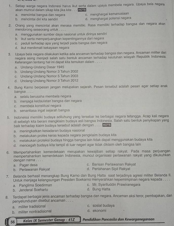 Setiap warga negara Indonesi harus ikut serta dalam upaya membela negara. Upaya bela negara
akan muncul dalam sikap kita jika kita . . . HOTS
a. mencintai bangsa dan negara c. menghargai kemanusiaan
b. mencintai diri kita sendiri d. menghargai potensi negara
2. Orang yang mencintai akan merasa memiliki. Rasa memiliki terhadap bangsa dan negara akan
mendorong seseorang untuk . . . .
a. menggunakan sumber daya nasional untuk dirinya sendiri
b. ikut serta memperjuangkan kepentingannya dari negara
c. peduli terhadap apa yang terjadi pada bangsa dan negara
d. ikut menikmati kekayaan negara
3. Upaya bela negara dilakukan ketika ada ancaman terhadap bangsa dan negara. Ancaman militer dari
negara asing menjadi salah satu bentuk ancaman terhadap keutuhan wilayah Republik Indonesia.
Keterangan tentang hal ini dapat kita temukan dalam . . . .
a. Undang-Undang Dasar 1945
b. Undang-Undang Nomor 3 Tahun 2002
c. Undang-Undang Nomor 5 Tahun 2003
d. Undang-Undang Nomor 3 Tahun 2012
4. Bung Karno berpesan jangan melupakan sejarah. Pesan tersebut adalah pesan agar setiap anak
bangsa . . . .
a. selalu berusaha membela negara
b. menjaga kedaulatan bangsa dan negara
c. membeJa konstitusi negara
b. senantiasa ingat sejarah bangsa
5. Indoneisa memiliki budaya adiluhung yang tersebar ke berbagai negara tetangga. Acap kali negara
di sebelah kita berani mengklaim budaya asli bangsa Indonesia. Salah satu bentuk penyikapan yang
baik terhadap klaim budaya tersebut adalah dengan . . . . Hous
a. meningkatkan kesadaran budaya nasional
b. melakukan protes keras kepada negara pengklaim budaya kita
c. melakukan proteksi budaya hingga bangsa lain tidak dapat menggunakan budaya kita
d. mencegah budaya kita tampil di luar negeri agar tidak diklaim oleh bangsa lain
6. Mempertahankan kemerdekaan merupakan kewajiban setiap rakyat. Pada masa perjuangan
mempertahankan kemerdekaan Indonesia, muncul organisasi perlawanan rakyat yang dikukuhkan
dengan nama . . . .
a. Pager desa c. Barisan Perlawanan Rakyat
b. Perlawanan Rakyat d. Pertahanan Sipil Rakyat
7. Belanda berhasil menangkap Bung Karno dan Bung Hatta saat terjadinya aqresi militer Belanda II.
Untuk menjaga kelangsungan Presiden Soekarno menyerahkan kepemimpinan negara kepada . . . .
a. Panglima Soedirman c. Mr. Syarifuddin Prawiranegara
b. Jenderal Soeharto d. Bung Hatta
8. Terdapat berbagai jenis ancaman terhadap bangsa dan negara. Ancaman aksi teror, pembajakan, dan
penyelundupan disebut ancaman . . . .
a. militer tradisional c. sosial budaya
b. militer nontradisional d. ekonomi
56 Kelas IX Semester Genap - 41Z Pendidikan Pancasila dan Kewarganegaraan