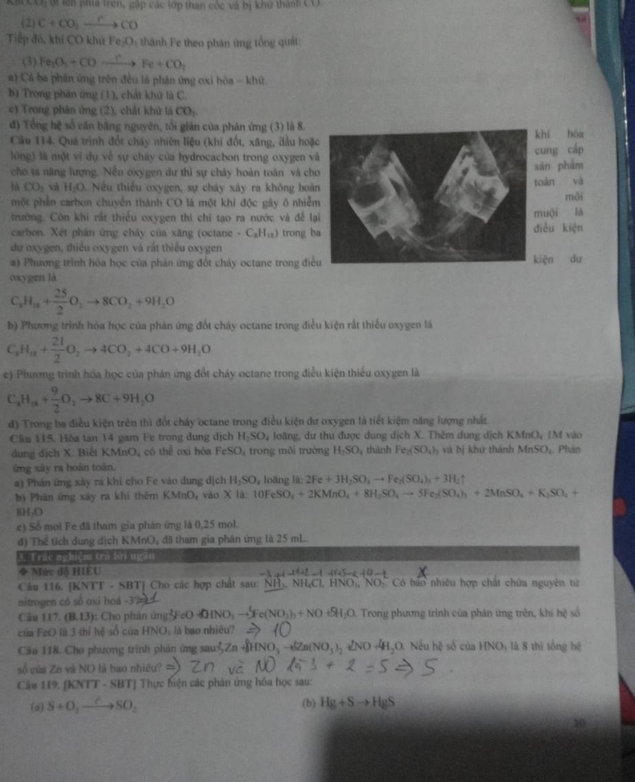 v_2 di lện pha trên, gặp các lớp than cóc và bị khử thành Có
(2) C+CO_2xrightarrow I^2to CO
Tiếp đó, khí CO khử Fe_2O_3 thành Fe theo phản ứng tổng quát:
(3) Fe_2O_3+COto Fe+CO_2
a) Cả ba phân ứng trên đều là phần ứng oxi hóa - khứ
b) Trong phân ứng (1), chất khủ là C.
c) Trong phản ứng (2), chất khủ là CO_2.
đ) Tổng hệ số cán bằng nguyên, tối giản của phản ứng (3) là 8.
Cầu 114. Quá trình đổt chảy nhiên liệu (khi đốt, xãng, đầu hoặhí hóa
lóng) là một ví dụ về sự chây của hydrocacbon trong oxygen và
ung cáp
cho ta năng lượng. Nều oxygen dư thì sự cháy hoàn toàn và chān phẩm
là CO_2 và H_2O Nếu thiều oxygen, sự chảy xây ra không hoànoàn và
một phần carbon chuyển thành CO là một khi độc gây ô nhiễmmội
trường. Còn khi rất thiều oxygen thì chi tạo ra nước và đề lạuội lā
carbon. Xét phân ứng chây của xăng (octane · C_8H_18) trong biều kiện
du oxygen, thiếu oxygen và rất thiếu oxygen
#) Phương trình hóa học của phản ứng đổt chảy octane trong điềiện dư
oxygen là
C_3 _xH_18+ 25/2 O_2to 8CO_2+9H_2O
b) Phương trình hóa học của phản ứng đổt cháy octane trong điều kiện rất thiếu oxygen là
C_8H_18+ 21/2 O_2to 4CO_2+4CO+9H_2O
c) Phương trình hóa học của phản ứng đổt cháy octane trong điều kiện thiểu oxygen là
C_xH_a+ 9/2 O_2to 8C+9H_2O
d) Trong ba điều kiện trên thì đổt cháy octane trong điều kiện dư oxygen là tiết kiệm năng lượng nhất.
Câu 115. Hòa tan 14 gam Fe trong đung dịch H_2SO_4 loãng, dư thu được dung dịch X. Thêm dụng dịch KMnO, IM vào
dung dịch X. Biết KMnO, có thể oxi hóa FeSO_4 trong môi trường H_2SO_4 thành Fe_2(SO_4)_3 và bị khử thành MnSO_1 , Phản
ứng xây ra hoàn toàn.
a) Phản ứng xây ra khi cho Fe vào dung dịch H_2SO_4 loãng là: 2Fe+3H_2SO_4to Fe_2(SO_4)_3+3H_2uparrow
b) Phân ứng xây ra khi thêm KMnO_4 vào * la 10FeSO_4+2KMnO_4+8H_2SO_4to 5Fe_2(SO_4)_3+2MnSO_4+K_2SO_4+
8H_2O
e) Số mol Fe đã tham gia phản ứng là 0,25 mol.
đ) Thể tích dung dịch KMnO, đã tham gia phân ứng là 25 mL.
3. Trác nghiệm trá lới ngàn
◆ Mức độ HIEU
Cầu 116. [KNTT - SBT] Cho các hợp chất sau: NH., NH,Cl, HNO,, NO Có báo nhiêu hợp chất chứa nguyên tử
nitrogen có số oxi hoá -3°
Câu 117. (B,13 ): Cho phân ứng FeO (HNO₃ SFe(NO_3)_3+NO+5H_2O Trong phương trình của phản ứng trên, khi hệ số
của FeO là 3 thí hệ số của HNO₃ là bao nhiêu?
Câu 118. Cho phương trình phản ứng sau 2 HNO to (Zn(NO_3)_2 ∠ NO + HO. Nếu hệ số của HNO: là 8 thi tổng hệ
số của Zn và NO là bao nhiêu?
Câu 119. [KNTT - SBT] Thực hiện các phân ứng hóa học sau:
(a) S+O_2to SO_2 (b) Hg+Sto HgS
30