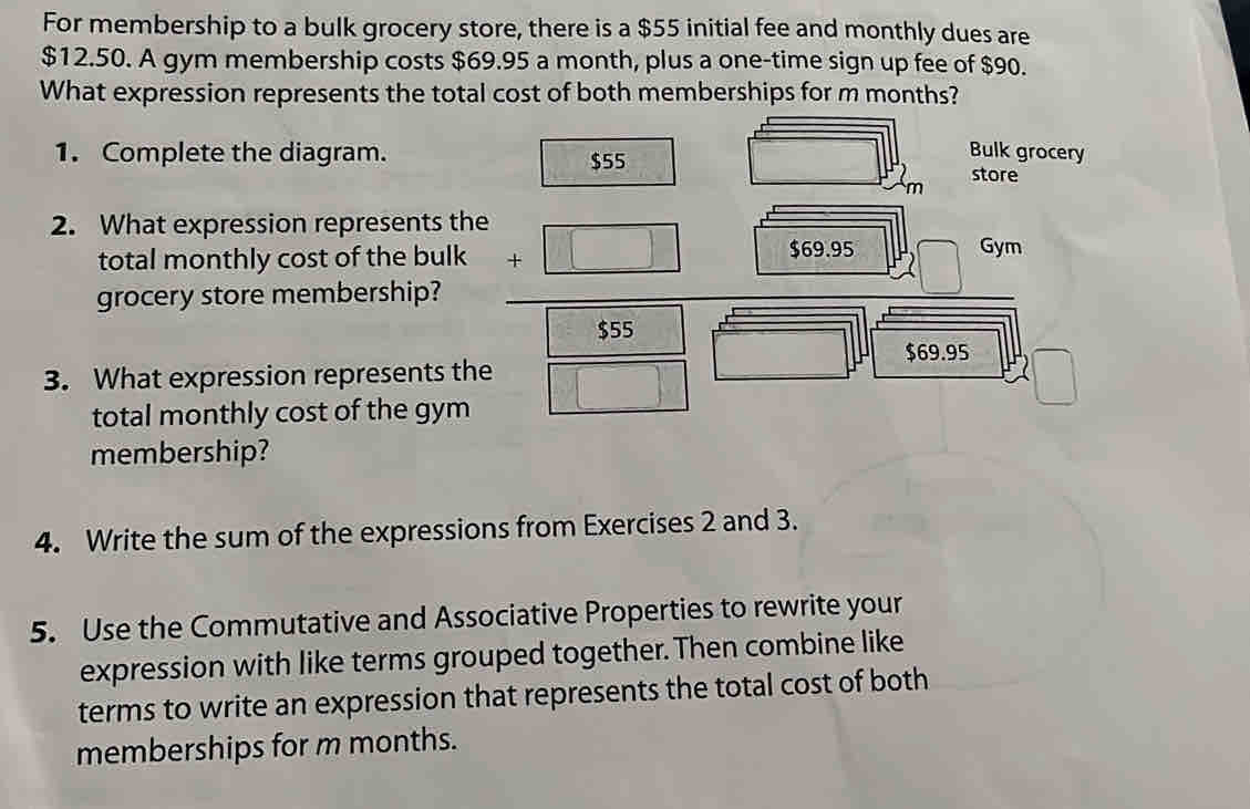 For membership to a bulk grocery store, there is a $55 initial fee and monthly dues are
$12.50. A gym membership costs $69.95 a month, plus a one-time sign up fee of $90. 
What expression represents the total cost of both memberships for m months? 
1. Complete the diagram. $55
Bulk grocery 
store 
m 
2. What expression represents the 
total monthly cost of the bulk □ $69.95 Gym 
grocery store membership?
□ 
$55° □  $69.95
3. What expression represents the □ 
total monthly cost of the gym 
membership? 
4. Write the sum of the expressions from Exercises 2 and 3. 
5. Use the Commutative and Associative Properties to rewrite your 
expression with like terms grouped together. Then combine like 
terms to write an expression that represents the total cost of both 
memberships for m months.