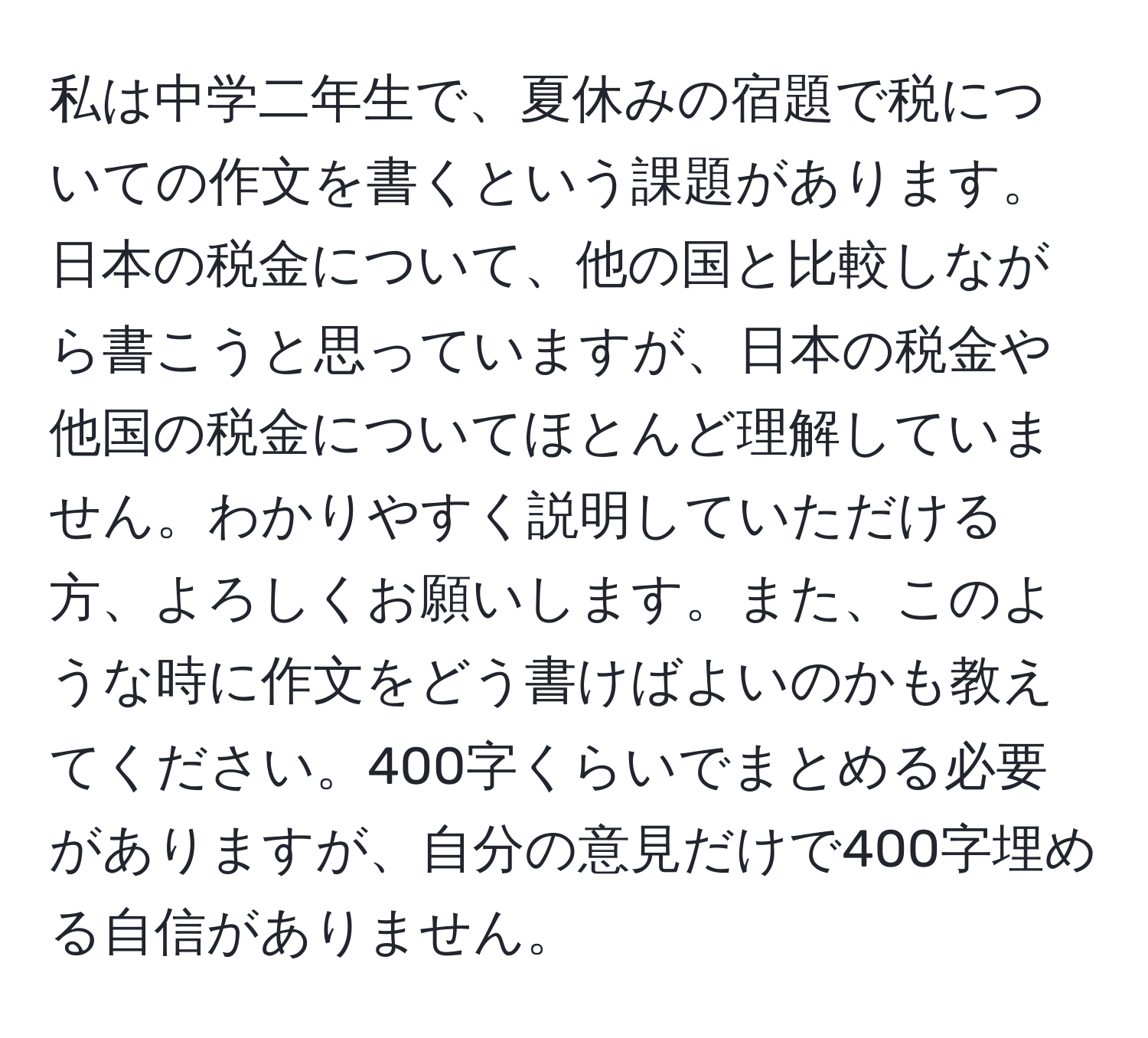 私は中学二年生で、夏休みの宿題で税についての作文を書くという課題があります。日本の税金について、他の国と比較しながら書こうと思っていますが、日本の税金や他国の税金についてほとんど理解していません。わかりやすく説明していただける方、よろしくお願いします。また、このような時に作文をどう書けばよいのかも教えてください。400字くらいでまとめる必要がありますが、自分の意見だけで400字埋める自信がありません。