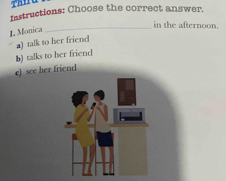 Thira
Instructions: Choose the correct answer.
_in the afternoon.
1. Monica
a) talk to her friend
b) talks to her friend
c) see her friend