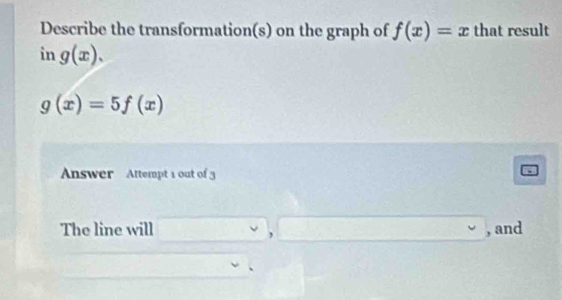 Describe the transformation(s) on the graph of f(x)=x that result 
in g(x).
g(x)=5f(x)
Answer Attempt 1 out of 3 
The line will^(□) 2x_C=sqrt(2)x△ A , and 
,