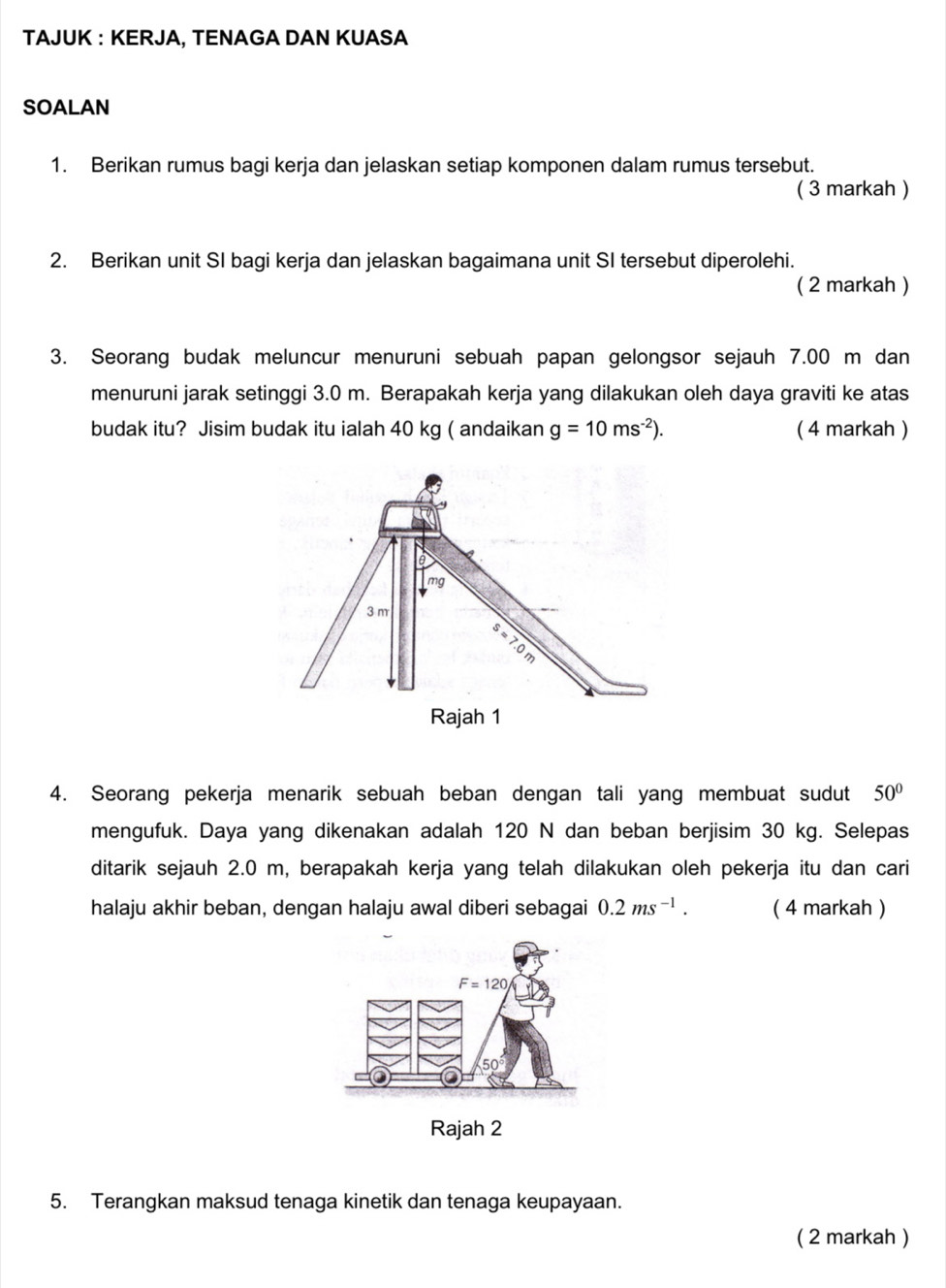 TAJUK : KERJA, TENAGA DAN KUASA
SOALAN
1. Berikan rumus bagi kerja dan jelaskan setiap komponen dalam rumus tersebut.
( 3 markah )
2. Berikan unit SI bagi kerja dan jelaskan bagaimana unit SI tersebut diperolehi.
( 2 markah )
3. Seorang budak meluncur menuruni sebuah papan gelongsor sejauh 7.00 m dan
menuruni jarak setinggi 3.0 m. Berapakah kerja yang dilakukan oleh daya graviti ke atas
budak itu? Jisim budak itu ialah 40 kg ( andaikan g=10ms^(-2)). ( 4 markah )
4. Seorang pekerja menarik sebuah beban dengan tali yang membuat sudut 50°
mengufuk. Daya yang dikenakan adalah 120 N dan beban berjisim 30 kg. Selepas
ditarik sejauh 2.0 m, berapakah kerja yang telah dilakukan oleh pekerja itu dan cari
halaju akhir beban, dengan halaju awal diberi sebagai 0.2ms^(-1). ( 4 markah )
Rajah 2
5. Terangkan maksud tenaga kinetik dan tenaga keupayaan.
( 2 markah )