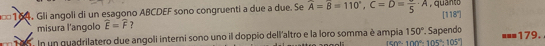 =* 164. Gli angoli di un esagono ABCDEF sono congruenti a due a due. Se widehat A=widehat B=110°, C=D=frac 5· A , quanto
[118°]
misura l'angolo widehat E=widehat F 7 
In un quadrilatero due angoli interni sono uno il doppio dell'altro e la loro somma è ampia 150° Sapendo 179.
(sin°-100°-105°-105°)