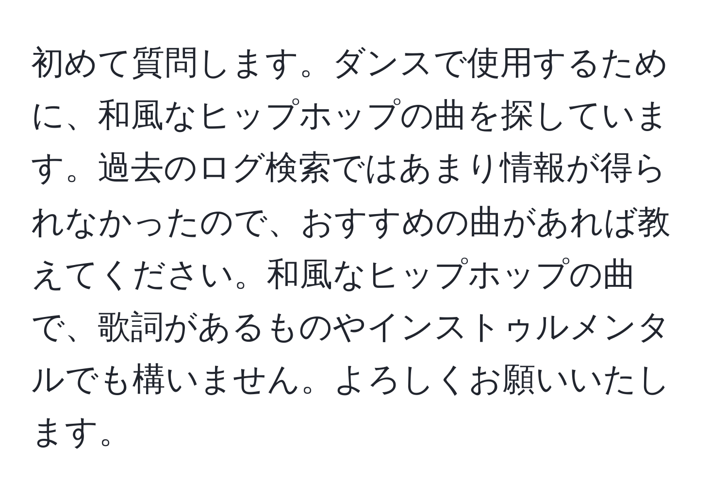 初めて質問します。ダンスで使用するために、和風なヒップホップの曲を探しています。過去のログ検索ではあまり情報が得られなかったので、おすすめの曲があれば教えてください。和風なヒップホップの曲で、歌詞があるものやインストゥルメンタルでも構いません。よろしくお願いいたします。