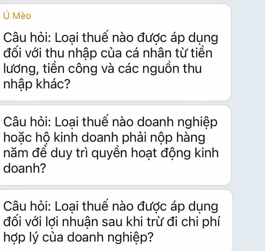 Ú Mèo 
Câu hỏi: Loại thuế nào được áp dụng 
đối với thu nhập của cá nhân từ tiền 
lương, tiền công và các nguồn thu 
nhập khác? 
Câu hỏi: Loại thuế nào doanh nghiệp 
hoặc hộ kinh doanh phải nộp hàng 
năm để duy trì quyền hoạt động kinh 
doanh? 
Câu hỏi: Loại thuế nào được áp dụng 
đối với lợi nhuận sau khi trừ đi chi phí 
hợp lý của doanh nghiệp?