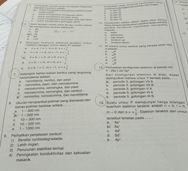 Harga
4. Peryataan berikut yang merupakan kegunaan Penjelasan yang termasuk kaunlungan nano terak!
composite packages diunjukkan oieh angka
a.
bilangan kyantum adaïah , . . . untuk mengetahui kedučukan elektron pada
=  u a tú orbit  
b. untuk mengetahui konfigurasi atom c 2) dan 3) b i) dan 3) a 1) dan 2)
b.
c. untuk mengetahul periode alom
d. untuk mengetahui kemiripan sifat dan stom
e. untuk mengetahui golongan atom e. 3) dan 4) d 2) dan 4)
10. Pembuatan bahan dalam skala nano secara
5 Atom dengan nomor atom 35 dan nomor massa  fisika dengan pemecahan partikel besar menjag. d
b 35 a 30 partikel berükuran nanometer merupakan
80 mempunyai neutron sebanyak . - . - matode . .  .
45
dt. 80 b， eliminasi a adn 15.
e. 115 d. bottom up c tap-down
6. Bilangan kuantum elektron terakhir unsur a bottom-down
a. n=4,ell =1,m=0,s=+ 1/2  11. Di antara unsur berikut yang berada pada blok
rubidium dengan nomor atom 37 adalah . . . . d adalah . . . .
b. n=4,l=0,m=-1,s=- 1/2 
a. _+2A
b. _20B
n=5,l=0,m=0,s=+ 1/2 
C. _neC
d. n=5,l=0,m=0,s=- 1/2 
d. _31D
e. _10E
e. n=5,l=1,m=-1,s=+ 1/2  12.)Perhatikan konfigurasi elektron di bawah ini!
Y : [Ne 3s^23p^5
7. Kelompok bahan-bahan berikut yang tergolong Dari konfigurasi elektron di atas, dapat
nanomaterial adalah . . . .
a. nanotitania, rambut, dan pasir disimpulkan bahwa unsur Y berada pada. . . .
b. nanosilika, pasir, dan nanoalumina periode 3, golongan VII A
c. nanoalumina, semangka, dan pasir b. periode 3, golongan VII B
d. nanoalumina, semangka, dan rambut c. periode 3, golongan V A
d. periode 5, golongan III A
nanosilika, nanoalumina, dan nanotitania e. periode 5, golongan III B
8. Ukuran nanopartikel polimer yang disintesis dari 13.  Suatu unsur P mempunyai harga bilangan
bahan polimer berkisar antara . . . . kuantum elektron terakhir adalah n=5,l=0,
a.   1 - 300 nm
b 1- 500 nm m=0 dan s=+ 1/2 . Elektron terakhir dari unsur
c. 10 - 300 nm tersebut terletak pada . . . .
d. 10 - 500 nm
a. 4s^1
e. 1 - 1000 nm
5s^1
C. 4d^1
9. Perhatikan penjelasan berikut!
d. 5d^1
1) Bersifat nonbiodegradable.
e. 4p^1
2) Lebih ringan.
3) Penurunan stabilitas termal.
4) Peningkatan konduktivitas dan kekuatan
mekanik.