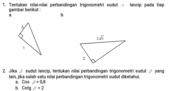 Tentukan nilai-nilai perbandingan trigonometri sudut  lancip pada tiap
gambar berikut :
a.
b.
2. Jika β sudut lancip, tentukan nilai perbandingan trigonometri sudut β yang
lain, jika salah satu nilai perbandingan trigonometri sudut diketahui.
a. Cosbeta =0,8
b. Cotgbeta =2