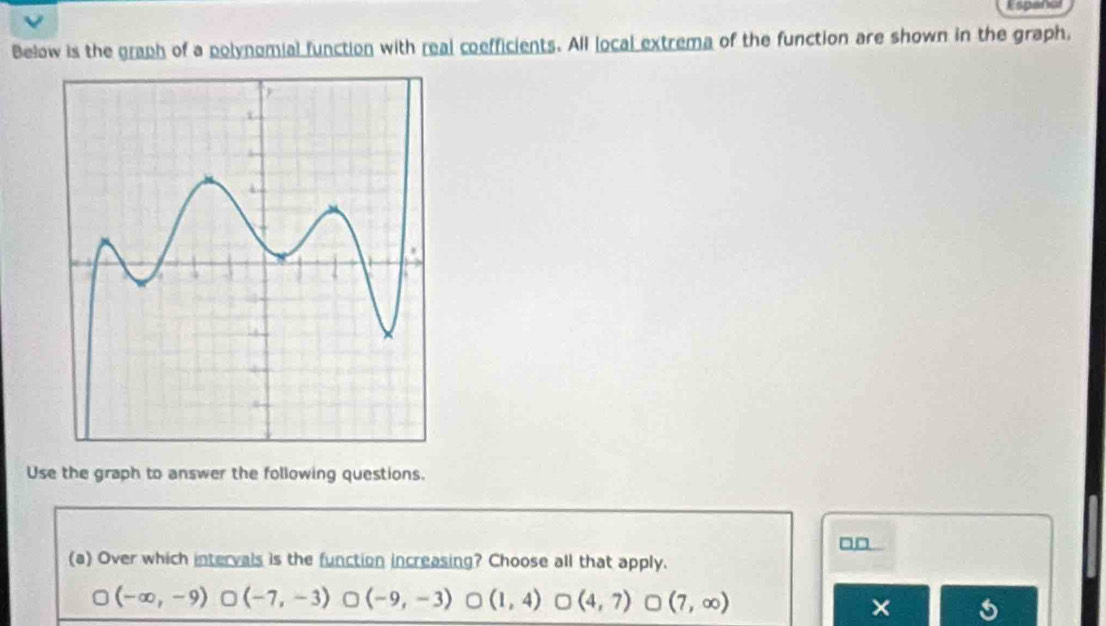 Espanel
Below is the graph of a polynomial function with real coefficients. All local extrema of the function are shown in the graph,
Use the graph to answer the following questions.
□□
(a) Over which intervals is the function increasing? Choose all that apply.
(-∈fty ,-9) (-7,-3) (-9,-3) 。 (1,4) (4,7) (7,∈fty )
×